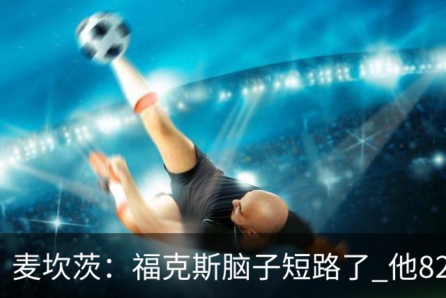 麦坎茨：福克斯脑子短路了 他82%的罚球命中率&应该运球等被犯规